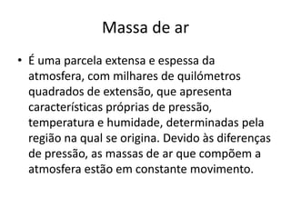 Massa de ar É uma parcela extensa e espessa da atmosfera, com milhares de quilómetros quadrados de extensão, que apresenta características próprias de pressão, temperatura e humidade, determinadas pela região na qual se origina. Devido às diferenças de pressão, as massas de ar que compõem a atmosfera estão em constante movimento.