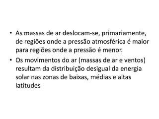 As massas de ar deslocam-se, primariamente, de regiões onde a pressão atmosférica é maior para regiões onde a pressão é menor.Os movimentos do ar (massas de ar e ventos) resultam da distribuição desigual da energia solar nas zonas de baixas, médias e altas latitudes