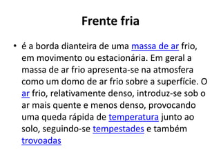 Frente friaé a borda dianteira de uma massa de ar frio, em movimento ou estacionária. Em geral a massa de ar frio apresenta-se na atmosfera como um domo de ar frio sobre a superfície. O ar frio, relativamente denso, introduz-se sob o ar mais quente e menos denso, provocando uma queda rápida de temperatura junto ao solo, seguindo-se tempestades e também trovoadas