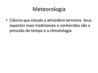 MeteorologiaCiência que estuda a atmosfera terrestre. Seus aspectos mais tradicionais e conhecidos são a previsão do tempo e a climatologia