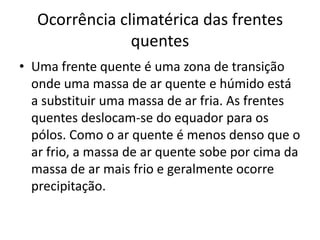 Ocorrência climatérica das frentes quentesUma frente quente é uma zona de transição onde uma massa de ar quente e húmido está a substituir uma massa de ar fria. As frentes quentes deslocam-se do equador para os pólos. Como o ar quente é menos denso que o ar frio, a massa de ar quente sobe por cima da massa de ar mais frio e geralmente ocorre precipitação.