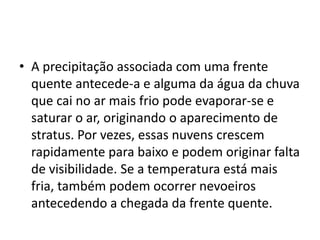 A precipitação associada com uma frente quente antecede-a e alguma da água da chuva que cai no ar mais frio pode evaporar-se e saturar o ar, originando o aparecimento de stratus. Por vezes, essas nuvens crescem rapidamente para baixo e podem originar falta de visibilidade. Se a temperatura está mais fria, também podem ocorrer nevoeiros antecedendo a chegada da frente quente.