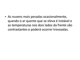 As nuvens mais pesadas ocasionalmente, quando o ar quente que se eleva é instável e as temperaturas nos dois lados da frente são contrastantes e poderá ocorrer trovoadas.