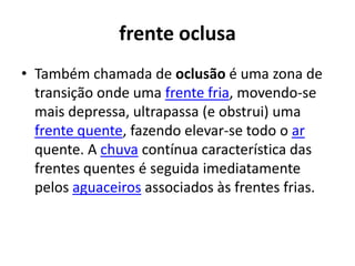 frente oclusaTambém chamada de oclusão é uma zona de transição onde uma frente fria, movendo-se mais depressa, ultrapassa (e obstrui) uma frente quente, fazendo elevar-se todo o ar quente. A chuva contínua característica das frentes quentes é seguida imediatamente pelos aguaceiros associados às frentes frias.