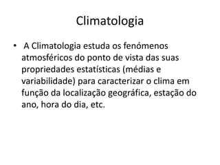 Climatologia A Climatologia estuda os fenómenos atmosféricos do ponto de vista das suas propriedades estatísticas (médias e variabilidade) para caracterizar o clima em função da localização geográfica, estação do ano, hora do dia, etc.