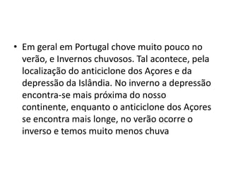 Em geral em Portugal chove muito pouco no verão, e Invernos chuvosos. Tal acontece, pela localização do anticiclone dos Açores e da depressão da Islândia. No inverno a depressão encontra-se mais próxima do nosso continente, enquanto o anticiclone dos Açores  se encontra mais longe, no verão ocorre o inverso e temos muito menos chuva