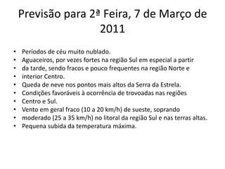 Previsão para 2ª Feira, 7 de Março de 2011Períodos de céu muito nublado.Aguaceiros, por vezes fortes na região Sul em especial a partirda tarde, sendo fracos e pouco frequentes na região Norte einterior Centro.Queda de neve nos pontos mais altos da Serra da Estrela.Condições favoráveis à ocorrência de trovoadas nas regiõesCentro e Sul.Vento em geral fraco (10 a 20 km/h) de sueste, soprandomoderado (25 a 35 km/h) no litoral da região Sul e nas terras altas.Pequena subida da temperatura máxima.