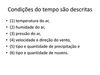 Condições do tempo são descritas(1) temperatura do ar, (2) humidade do ar, (3) pressão do ar, (4) velocidade e direção do vento, (5) tipo e quantidade de precipitação e (6) tipo e quantidade de nuvens.