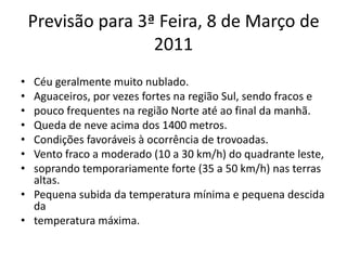 Previsão para 3ª Feira, 8 de Março de 2011Céu geralmente muito nublado.Aguaceiros, por vezes fortes na região Sul, sendo fracos epouco frequentes na região Norte até ao final da manhã.Queda de neve acima dos 1400 metros.Condições favoráveis à ocorrência de trovoadas.Vento fraco a moderado (10 a 30 km/h) do quadrante leste,soprando temporariamente forte (35 a 50 km/h) nas terras altas.Pequena subida da temperatura mínima e pequena descida datemperatura máxima.