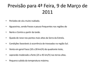 Previsão para 4ª Feira, 9 de Março de 2011Períodos de céu muito nublado.Aguaceiros, sendo fracos e pouco frequentes nas regiões doNorte e Centro a partir da tarde.Queda de neve nos pontos mais altos da Serra da Estrela.Condições favoráveis à ocorrência de trovoadas na região Sul.Vento em geral fraco (10 a 20 km/h) do quadrante leste,soprando moderado a forte (25 a 45 km/h) nas terras altas.Pequena subida da temperatura máxima.