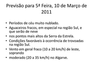 Previsão para 5ª Feira, 10 de Março de 2011Períodos de céu muito nublado.Aguaceiros fracos, em especial na região Sul, e que serão de nevenos pontos mais altos da Serra da Estrela.Condições favoráveis à ocorrência de trovoadas na região Sul.Vento em geral fraco (10 a 20 km/h) de leste, soprandomoderado (20 a 35 km/h) no Algarve.