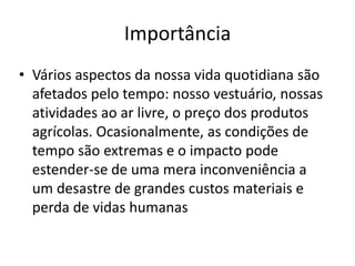 ImportânciaVários aspectos da nossa vida quotidiana são afetados pelo tempo: nosso vestuário, nossas atividades ao ar livre, o preço dos produtos agrícolas. Ocasionalmente, as condições de tempo são extremas e o impacto pode estender-se de uma mera inconveniência a um desastre de grandes custos materiais e perda de vidas humanas