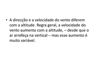 A direcção e a velocidade do vento diferem com a altitude. Regra geral, a velocidade do vento aumenta com a altitude, – desde que o ar arrefeça na vertical – mas esse aumento é muito variável.