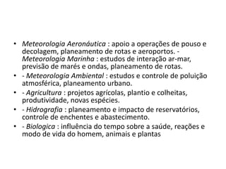 Meteorologia Aeronáutica : apoio a operações de pouso e decolagem, planeamento de rotas e aeroportos.- Meteorologia Marinha : estudos de interaçãoar-mar, previsão de marés e ondas, planeamento de rotas.- Meteorologia Ambiental : estudos e controle de poluição atmosférica, planeamento urbano.- Agricultura: projetos agrícolas, plantio e colheitas, produtividade, novas espécies.- Hidrografia: planeamento e impacto de reservatórios, controle de enchentes e abastecimento.- Biologica: influência do tempo sobre a saúde, reações e modo de vida do homem, animais e plantas