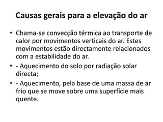 Causas gerais para a elevação do arChama-se convecção térmica ao transporte de calor por movimentos verticais do ar.Estes movimentos estão directamente relacionados com a estabilidade do ar. - Aquecimento do solo por radiação solar directa; - Aquecimento, pela base de uma massa de ar frio que se move sobre uma superfície mais quente. 