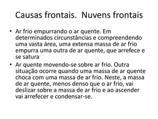Causas frontais.  Nuvens frontaisAr frio empurrando o ar quente. Em determinados circunstâncias e compreendendo uma vasta área, uma extensa massa de ar frio empurra uma outra de ar quente, que arrefece e se saturaAr quente movendo-se sobre ar frio. Outra situação ocorre quando uma massa de ar quente choca com uma massa de ar frio. Neste, a massa de ar quente, menos denso que o ar frio, vai deslizar sobre a massa de ar frio e ao ascender vai arrefecer e condensar-se. 