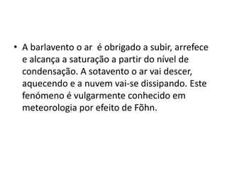 A barlavento o ar  é obrigado a subir, arrefece e alcança a saturação a partir do nível de condensação. A sotavento o ar vai descer, aquecendo e a nuvem vai-se dissipando. Este fenómeno é vulgarmente conhecido em meteorologia por efeito de Fõhn. 