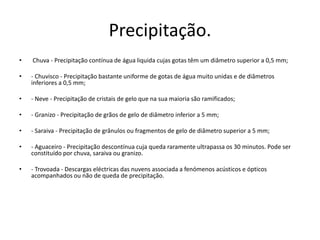 Precipitação.  Chuva - Precipitação contínua de água liquida cujas gotas têm um diâmetro superior a 0,5 mm;- Chuvisco - Precipitação bastante uniforme de gotas de água muito unidas e de diâmetros inferiores a 0,5 mm; - Neve - Precipitação de cristais de gelo que na sua maioria são ramificados; - Granizo - Precipitação de grãos de gelo de diâmetro inferior a 5 mm; - Saraiva - Precipitação de grânulos ou fragmentos de gelo de diâmetro superior a 5 mm; - Aguaceiro - Precipitação descontínua cuja queda raramente ultrapassa os 30 minutos. Pode ser constituído por chuva, saraiva ou granizo. - Trovoada - Descargas eléctricas das nuvens associada a fenómenos acústicos e ópticos acompanhados ou não de queda de precipitação. 