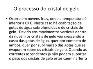 O processo do cristal de geloOcorre em nuvens frias, onde a temperatura é inferior a 0º C. Neste caso há coabitação de gotas de água sobrefundidas e de cristais de gelo.  Devido aos movimentos verticais dentro da nuvem os cristais de gelo vão crescendo à custa das gotas de água, quer por contacto de ambos, quer por sublimação das gotas que se evaporam sobre os cristais de gelo. Quando as correntes ascendentes já não podem suportar o peso dos cristais de gelo estes caem na Terra 