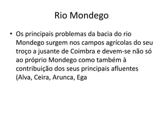 Rio MondegoOs principais problemas da bacia do rio Mondego surgem nos campos agrícolas do seu troço a jusante de Coimbra e devem-se não só ao próprio Mondego como também à contribuição dos seus principais afluentes (Alva, Ceira, Arunca, Ega