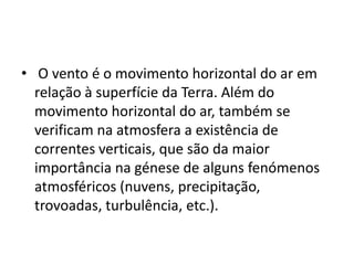  O vento é o movimento horizontal do ar em relação à superfície da Terra. Além do movimento horizontal do ar, também se verificam na atmosfera a existência de correntes verticais, que são da maior importância na génese de alguns fenómenos atmosféricos (nuvens, precipitação,  trovoadas, turbulência, etc.). 