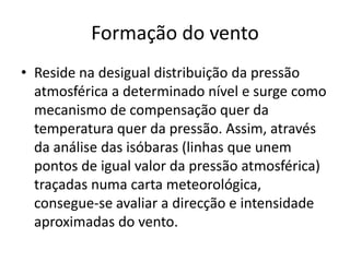 Formação do ventoReside na desigual distribuição da pressão atmosférica a determinado nível e surge como mecanismo de compensação quer da temperatura quer da pressão. Assim, através da análise das isóbaras (linhas que unem pontos de igual valor da pressão atmosférica) traçadas numa carta meteorológica, consegue-se avaliar a direcção e intensidade aproximadas do vento.