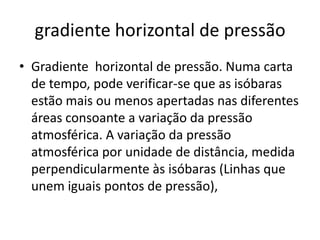 gradiente horizontal de pressãoGradiente  horizontal de pressão. Numa carta de tempo, pode verificar-se que as isóbaras estão mais ou menos apertadas nas diferentes áreas consoante a variação da pressão atmosférica. A variação da pressão atmosférica por unidade de distância, medida perpendicularmente às isóbaras (Linhas que unem iguais pontos de pressão), 