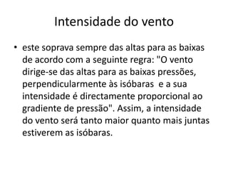 Intensidade do ventoeste soprava sempre das altas para as baixas de acordo com a seguinte regra: "O vento dirige-se das altas para as baixas pressões, perpendicularmente às isóbaras  e a sua intensidade é directamente proporcional ao gradiente de pressão". Assim, a intensidade do vento será tanto maior quanto mais juntas estiverem as isóbaras. 