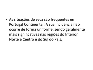 As situações de seca são frequentes em Portugal Continental. A sua incidência não ocorre de forma uniforme, sendo geralmente mais significativas nas regiões do Interior Norte e Centro e do Sul do País.
