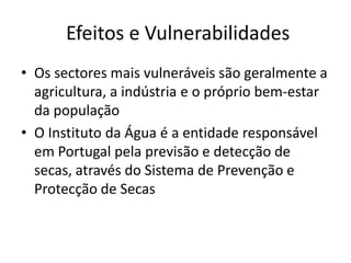  Efeitos e VulnerabilidadesOs sectores mais vulneráveis são geralmente a agricultura, a indústria e o próprio bem-estar da populaçãoO Instituto da Água é a entidade responsável em Portugal pela previsão e detecção de secas, através do Sistema de Prevenção e Protecção de Secas 