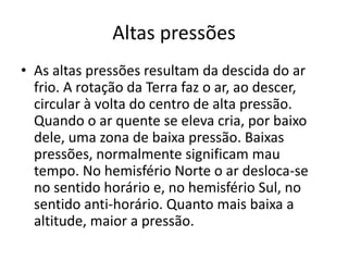 Altas pressõesAs altas pressões resultam da descida do ar frio. A rotação da Terra faz o ar, ao descer, circular à volta do centro de alta pressão. Quando o ar quente se eleva cria, por baixo dele, uma zona de baixa pressão. Baixas pressões, normalmente significam mau tempo. No hemisfério Norte o ar desloca-se no sentido horário e, no hemisfério Sul, no sentido anti-horário. Quanto mais baixa a altitude, maior a pressão.