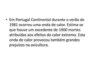 Em Portugal Continental durante o verão de 1981 ocorreu uma onda de calor. Estima-se que houve um excedente de 1900 mortes atribuídas aos efeitos do calor extremo. Esta onda de calor provocou também grandes prejuízos na avicultura. 