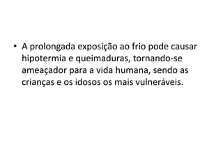 A prolongada exposição ao frio pode causar hipotermia e queimaduras, tornando-se ameaçador para a vida humana, sendo as crianças e os idosos os mais vulneráveis.