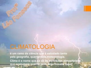 CLIMATOLOGIA
é um ramo da ciência que é estudado tanto
pela geografia, quanto pela meteorologia.
Clima é o nome que se dá às condições atmosféricas
que costumam ocorrer num determinado lugar.
 