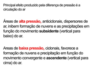 Principal efeito produzido pela diferença de pressão é a
circulação do ar


Áreas de alta pressão, anticiclonais, dispersores de
ar, inibem formação de nuvens e as precipitações em
função do movimento subsidente (vertical para
baixo) do ar.


Areas de baixa pressão, ciclonais, favorece a
formação de nuvens e precipitação em função do
movimento convergente e ascendente (vertical para
cima) do ar.
 