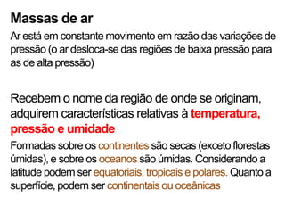 Massas de ar
Ar está em constante movimento em razão das variações de
pressão (o ar desloca-se das regiões de baixa pressão para
as de alta pressão)


Recebem o nome da região de onde se originam,
adquirem características relativas à temperatura,
pressão e umidade
Formadas sobre os continentes são secas (exceto florestas
úmidas), e sobre os oceanos são úmidas. Considerando a
latitude podem ser equatoriais, tropicais e polares. Quanto a
superfície, podem ser continentais ou oceânicas
 