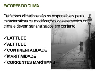 FATORES DO CLIMA

Os fatores climáticos são os responsáveis pelas
características ou modificações dos elementos do
clima e devem ser analisados em conjunto

LATITUDE
ALTITUDE
CONTINENTALIDADE
MARITIMIDADE
CORRENTES MARÍTIMAS
 