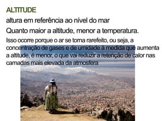 ALTITUDE
altura em referência ao nível do mar
Quanto maior a altitude, menor a temperatura.
Isso ocorre porque o ar se torna rarefeito, ou seja, a
concentração de gases e de umidade à medida que aumenta
a altitude, é menor, o que vai reduzir a retenção de calor nas
camadas mais elevada da atmosfera
 