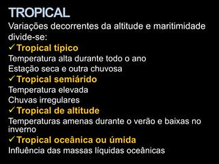 TROPICAL
Variações decorrentes da altitude e maritimidade
divide-se:
 Tropical típico
Temperatura alta durante todo o ano
Estação seca e outra chuvosa
 Tropical semiárido
Temperatura elevada
Chuvas irregulares
 Tropical de altitude
Temperaturas amenas durante o verão e baixas no
inverno
 Tropical oceânica ou úmida
Influência das massas líquidas oceânicas
 