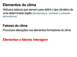 Elementos do clima
Atributos básicos que servem para definir o tipo climático de
uma determinada região (temperatura, umidade e pressão
atmosférica)


Fatores do clima
Provocam alterações nos elementos formadores do clima


Elementos e fatores interagem
 