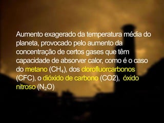Aumento exagerado da temperatura média do
planeta, provocado pelo aumento da
concentração de certos gases que têm
capacidade de absorver calor, como é o caso
do metano (CH₄), dos clorofluorcarbonos
(CFC), o dióxido de carbono (CO2), óxido
nitroso (N₂O)
 