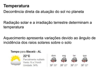Temperatura
Decorrência direta da atuação do sol no planeta

Radiação solar e a irradiação terrestre determinam a
temperatura

Aquecimento apresenta variações devido ao ângulo de
incidência dos raios solares sobre o solo
 
