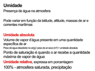 Umidade
Presença de água na atmosfera

Pode variar em função da latitude, altitude, massas de ar e
correntes marítimas

Umidade absoluta
Volume de vapor d’água presente em uma quantidade
específica de ar
Peso dá água dissolvido no ar(g) / peso do ar seco (m³) = umidade absoluta
Ponto de saturação é quando o ar recebe a quantidade
máxima de vapor de água
Umidade relativa, expressa em porcentagem
100% - atmosfera saturada, precipitação
 