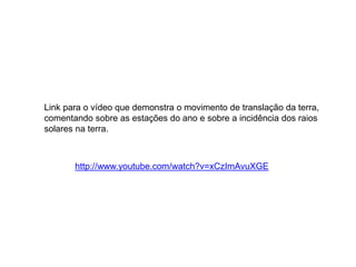 Link para o vídeo que demonstra o movimento de translação da terra, 
comentando sobre as estações do ano e sobre a incidência dos raios 
solares na terra. 
http://www.youtube.com/watch?v=xCzImAvuXGE 
 