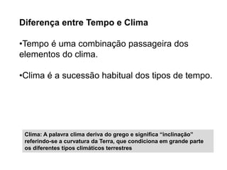 Diferença entre Tempo e Clima 
•Tempo é uma combinação passageira dos 
elementos do clima. 
•Clima é a sucessão habitual dos tipos de tempo. 
Clima: A palavra clima deriva do grego e significa “inclinação” 
referindo-se a curvatura da Terra, que condiciona em grande parte 
os diferentes tipos climáticos terrestres 
 