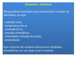 Elementos climáticos 
São grandezas (variáveis) que caracterizam o estado da 
atmosfera, ou seja: 
- radiação solar, 
- temperatura do ar, 
- umidade do ar, 
- pressão atmosférica, 
- velocidade e direção do vento, 
- precipitação. 
Esse conjunto de variáveis descreve as condições 
atmosféricas em um dado local e instante. 
 