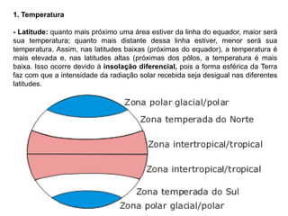 1. Temperatura 
- Latitude: quanto mais próximo uma área estiver da linha do equador, maior será 
sua temperatura; quanto mais distante dessa linha estiver, menor será sua 
temperatura. Assim, nas latitudes baixas (próximas do equador), a temperatura é 
mais elevada e, nas latitudes altas (próximas dos pólos, a temperatura é mais 
baixa. Isso ocorre devido à insolação diferencial, pois a forma esférica da Terra 
faz com que a intensidade da radiação solar recebida seja desigual nas diferentes 
latitudes. 
 
