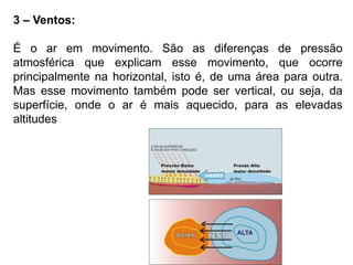 3 – Ventos: 
É o ar em movimento. São as diferenças de pressão 
atmosférica que explicam esse movimento, que ocorre 
principalmente na horizontal, isto é, de uma área para outra. 
Mas esse movimento também pode ser vertical, ou seja, da 
superfície, onde o ar é mais aquecido, para as elevadas 
altitudes 
 