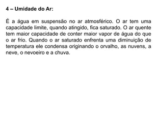 4 – Umidade do Ar: 
É a água em suspensão no ar atmosférico. O ar tem uma 
capacidade limite, quando atingido, fica saturado. O ar quente 
tem maior capacidade de conter maior vapor de água do que 
o ar frio. Quando o ar saturado enfrenta uma diminuição de 
temperatura ele condensa originando o orvalho, as nuvens, a 
neve, o nevoeiro e a chuva. 
 