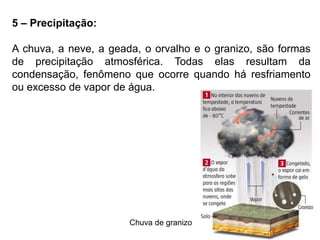 5 – Precipitação: 
A chuva, a neve, a geada, o orvalho e o granizo, são formas 
de precipitação atmosférica. Todas elas resultam da 
condensação, fenômeno que ocorre quando há resfriamento 
ou excesso de vapor de água. 
Chuva de granizo 
 
